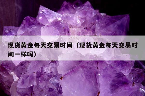 现货黄金每天交易时间，现货黄金每天交易时间一样吗
