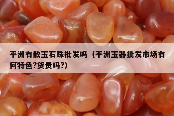 平洲有散玉石珠批发吗，平洲玉器批发市场有何特色?货贵吗?