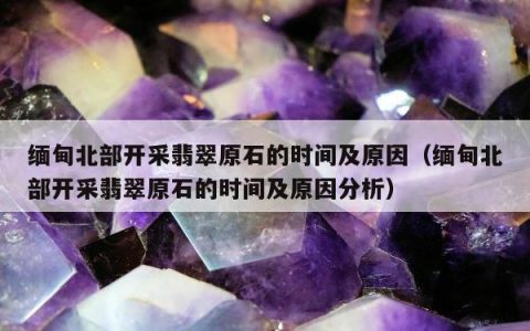 缅甸北部开采翡翠原石的时间及原因，缅甸北部开采翡翠原石的时间及原因分析