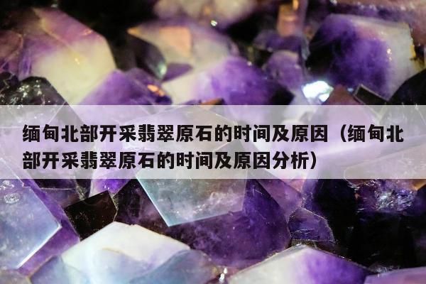缅甸北部开采翡翠原石的时间及原因，缅甸北部开采翡翠原石的时间及原因分析