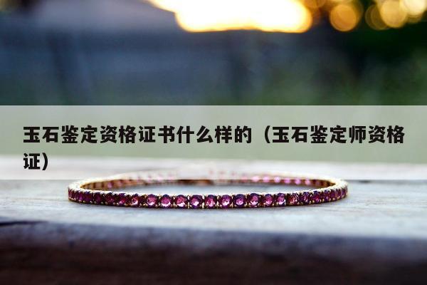 玉石鉴定资格证书什么样的，玉石鉴定师资格证