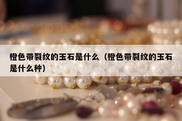 橙色带裂纹的玉石是什么，橙色带裂纹的玉石是什么种