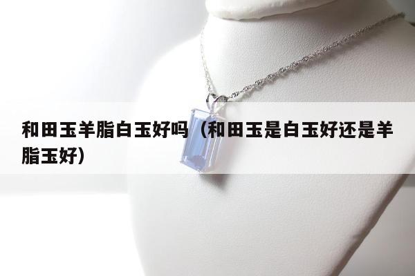 和田玉羊脂白玉好吗，和田玉是白玉好还是羊脂玉好