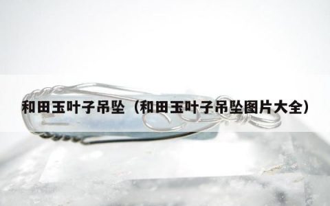 和田玉叶子吊坠，和田玉叶子吊坠图片大全