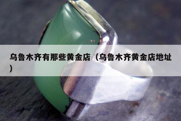 乌鲁木齐有那些黄金店，乌鲁木齐黄金店地址