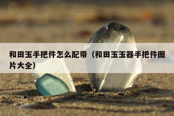 和田玉手把件怎么配带，和田玉玉器手把件图片大全