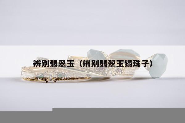 辨别翡翠玉，辨别翡翠玉镯珠子