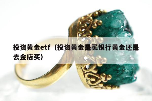 投资黄金etf，投资黄金是买银行黄金还是去金店买