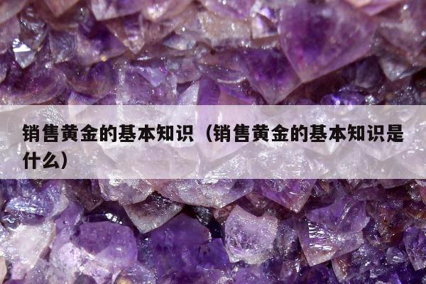 销售黄金的基本知识，销售黄金的基本知识是什么