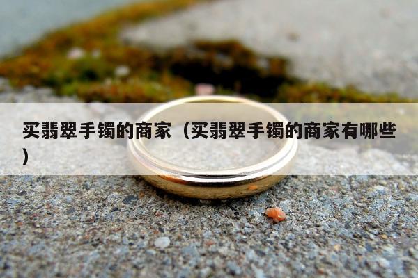买翡翠手镯的商家，买翡翠手镯的商家有哪些