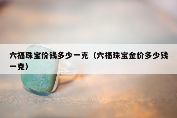 六福珠宝价钱多少一克，六福珠宝金价多少钱一克