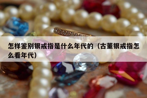怎样鉴别银戒指是什么年代的，古董银戒指怎么看年代