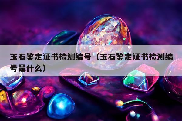 玉石鉴定证书检测编号，玉石鉴定证书检测编号是什么