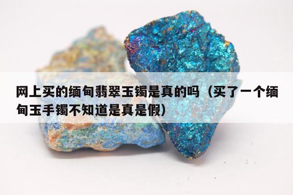 网上买的缅甸翡翠玉镯是真的吗，买了一个缅甸玉手镯不知道是真是假
