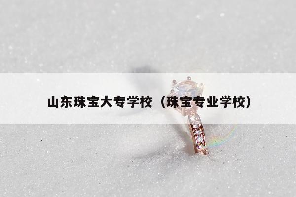 山东珠宝大专学校，珠宝专业学校
