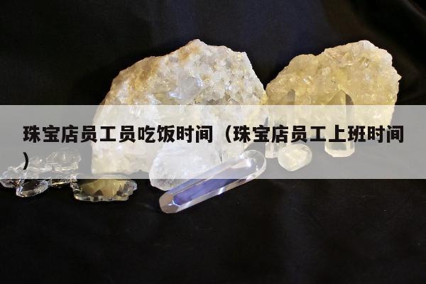 珠宝店员工员吃饭时间，珠宝店员工上班时间
