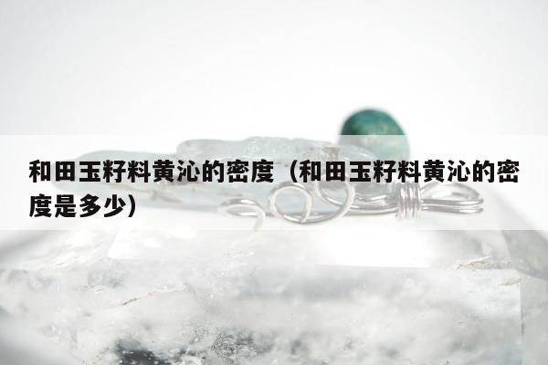 和田玉籽料黄沁的密度，和田玉籽料黄沁的密度是多少