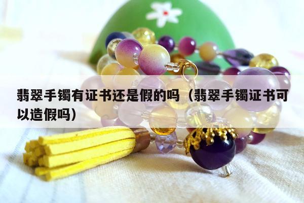 翡翠手镯有证书还是假的吗，翡翠手镯证书可以造假吗