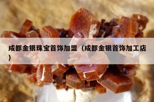 成都金银珠宝首饰加盟，成都金银首饰加工店
