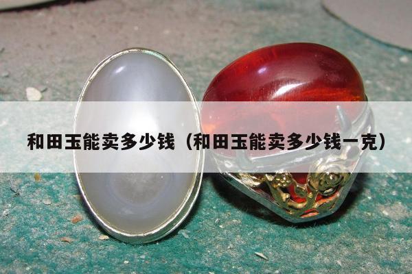 和田玉能卖多少钱，和田玉能卖多少钱一克