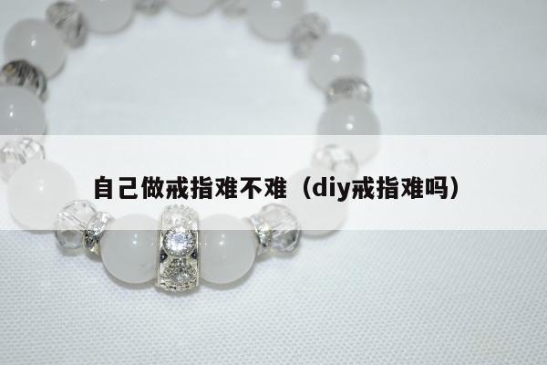 自己做戒指难不难，diy戒指难吗