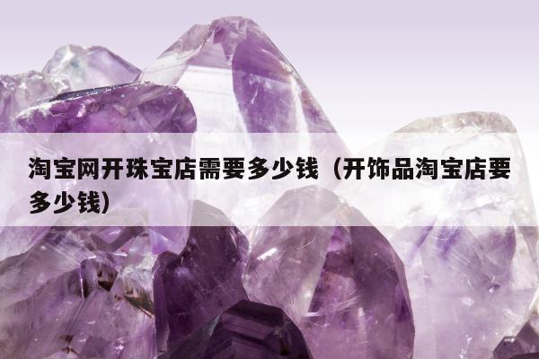 淘宝网开珠宝店需要多少钱，开饰品淘宝店要多少钱