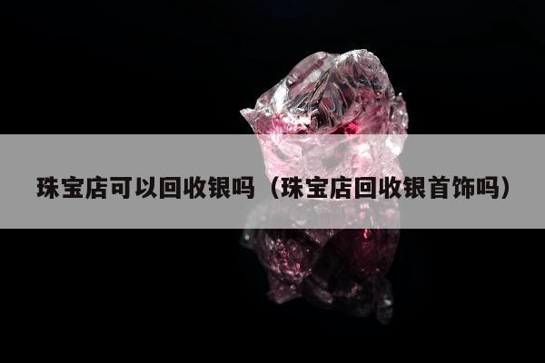 珠宝店可以回收银吗，珠宝店回收银首饰吗