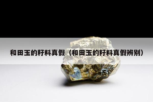 和田玉的籽料真假，和田玉的籽料真假辨别