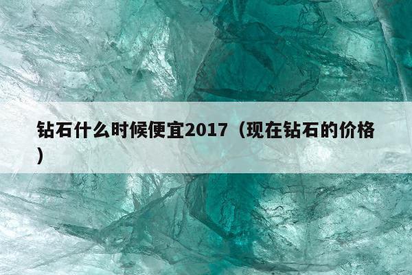 钻石什么时候便宜2017，现在钻石的价格