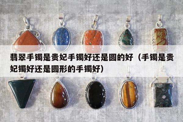 翡翠手镯是贵妃手镯好还是圆的好，手镯是贵妃镯好还是圆形的手镯好