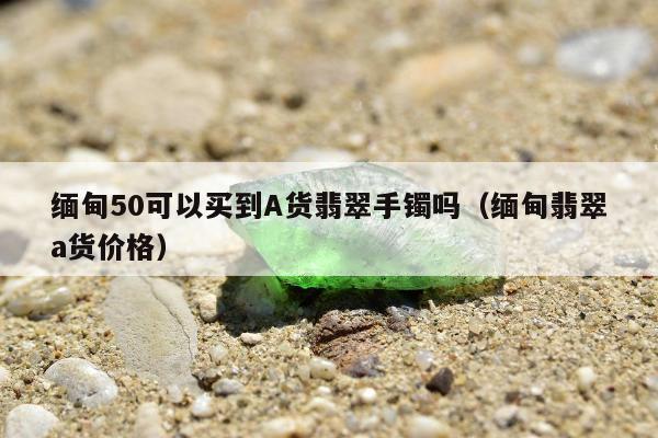 缅甸50可以买到A货翡翠手镯吗，缅甸翡翠a货价格