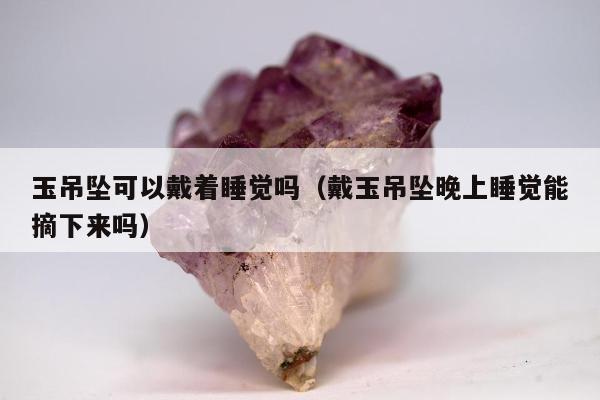 玉吊坠可以戴着睡觉吗，戴玉吊坠晚上睡觉能摘下来吗