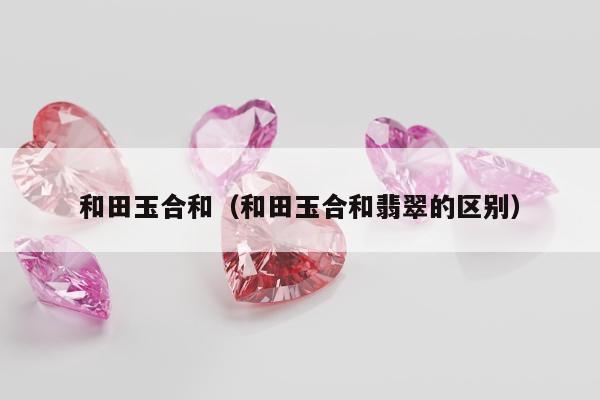 和田玉合和，和田玉合和翡翠的区别