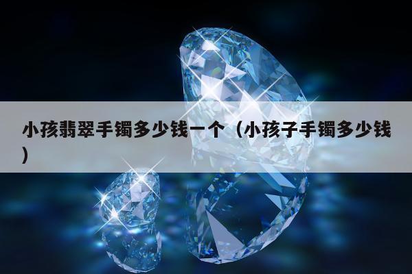 小孩翡翠手镯多少钱一个，小孩子手镯多少钱