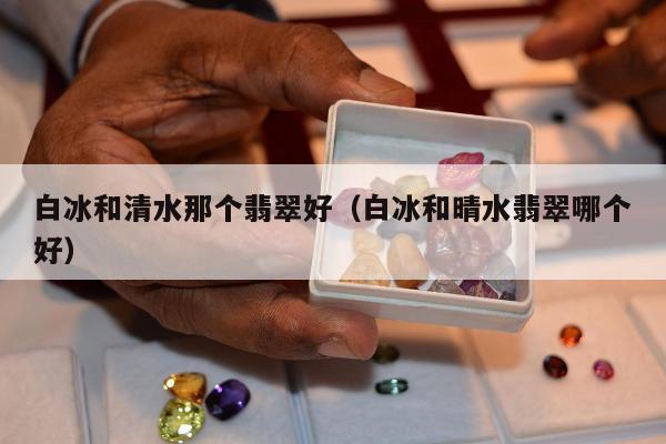 白冰和清水那个翡翠好，白冰和晴水翡翠哪个好