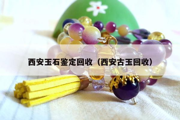 西安玉石鉴定回收，西安古玉回收