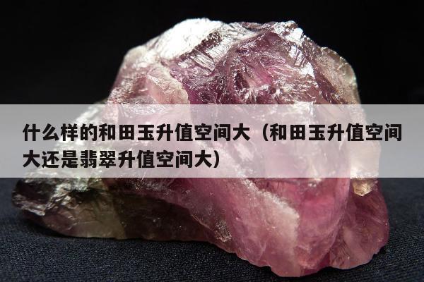 什么样的和田玉升值空间大，和田玉升值空间大还是翡翠升值空间大
