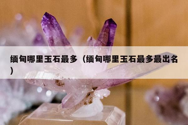 缅甸哪里玉石最多，缅甸哪里玉石最多最出名