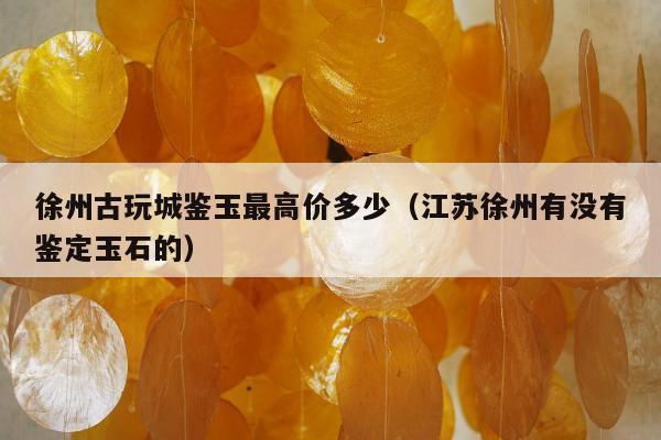 徐州古玩城鉴玉最高价多少，江苏徐州有没有鉴定玉石的