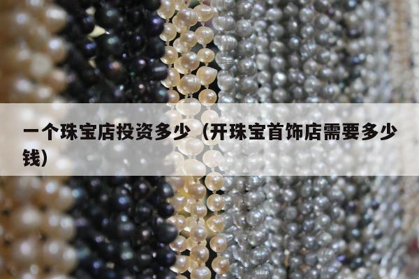 一个珠宝店投资多少，开珠宝首饰店需要多少钱