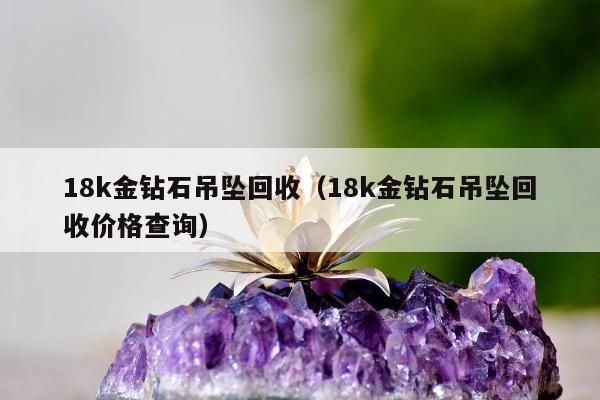 8k金钻石吊坠回收，18k金钻石吊坠回收价格查询"