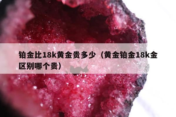铂金比18k黄金贵多少，黄金铂金18k金区别哪个贵