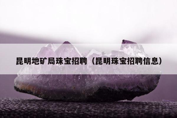 昆明地矿局珠宝招聘，昆明珠宝招聘信息