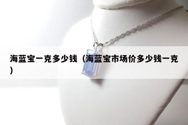 海蓝宝一克多少钱，海蓝宝市场价多少钱一克