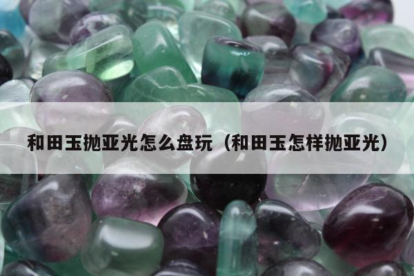 和田玉抛亚光怎么盘玩，和田玉怎样抛亚光