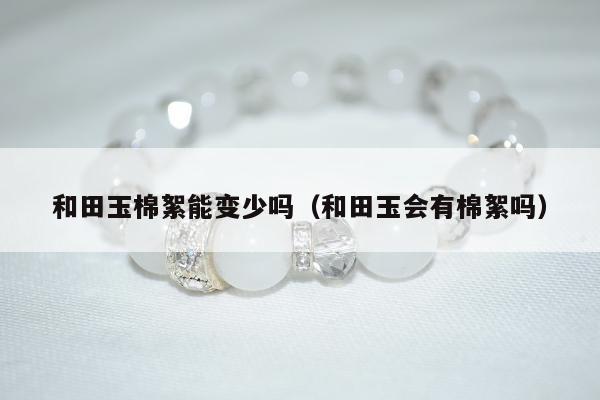 和田玉棉絮能变少吗，和田玉会有棉絮吗