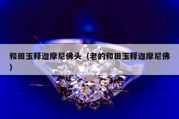 和田玉释迦摩尼佛头，老的和田玉释迦摩尼佛