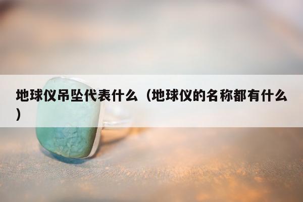 地球仪吊坠代表什么，地球仪的名称都有什么
