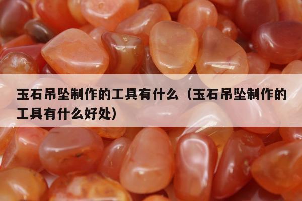 玉石吊坠制作的工具有什么，玉石吊坠制作的工具有什么好处