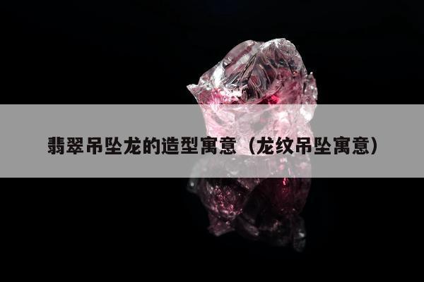 翡翠吊坠龙的造型寓意，龙纹吊坠寓意